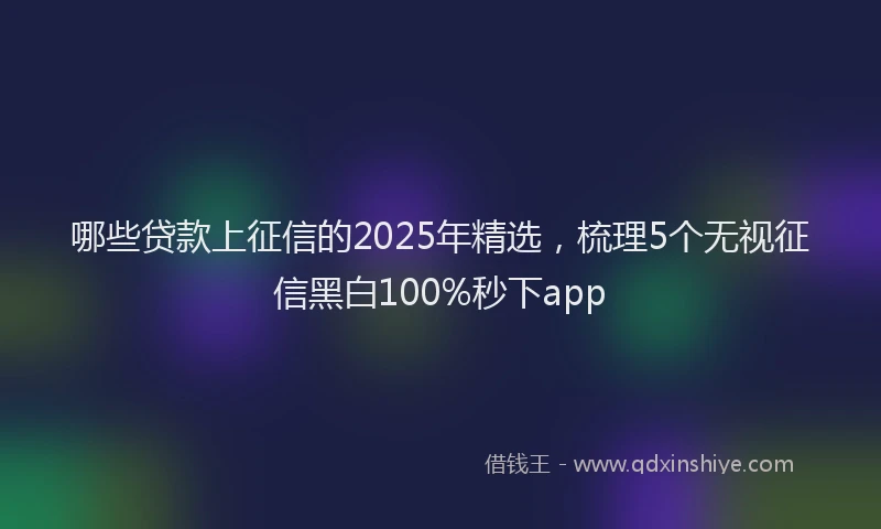哪些贷款上征信的2025年精选，梳理5个无视征信黑白100%秒下app
