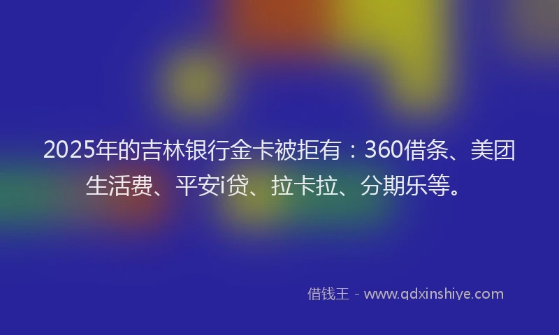 2025年的吉林银行金卡被拒有：360借条、美团生活费、平安i贷、拉卡拉、分期乐等。