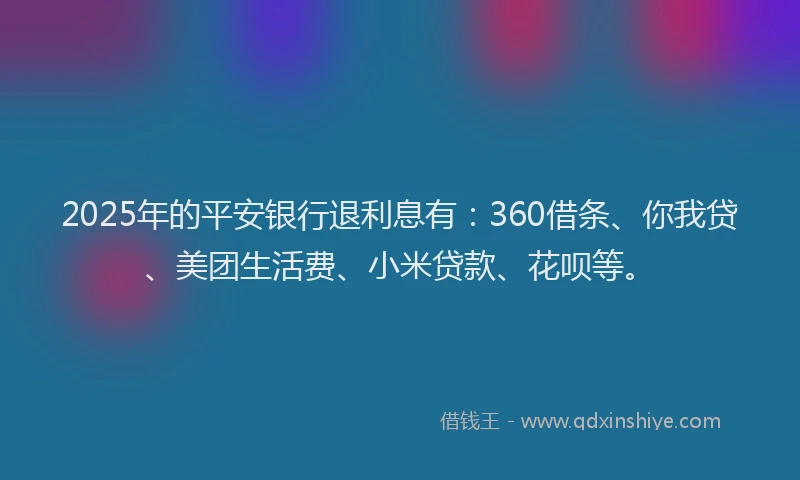 2025年的平安银行退利息有：360借条、你我贷、美团生活费、小米贷款、花呗等。
