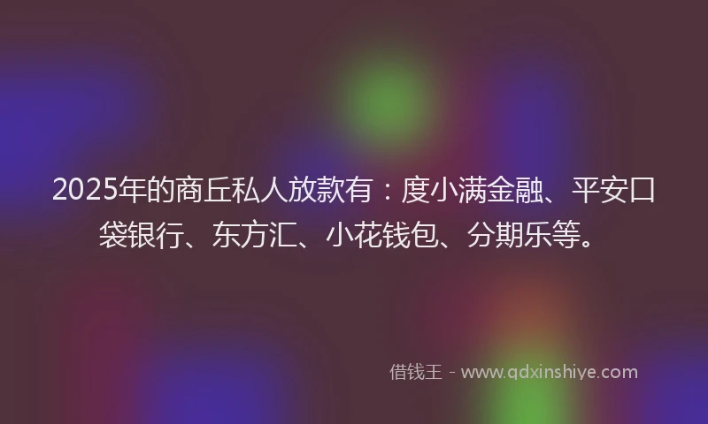 2025年的商丘私人放款有：度小满金融、平安口袋银行、东方汇、小花钱包、分期乐等。