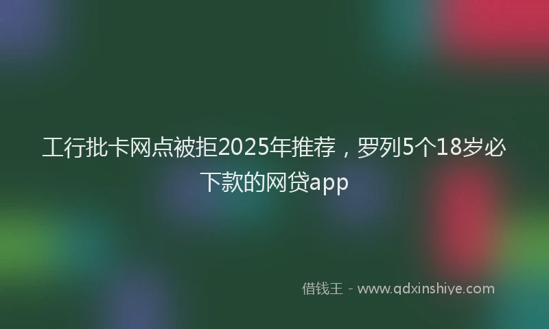 工行批卡网点被拒2025年推荐，罗列5个18岁必下款的网贷app