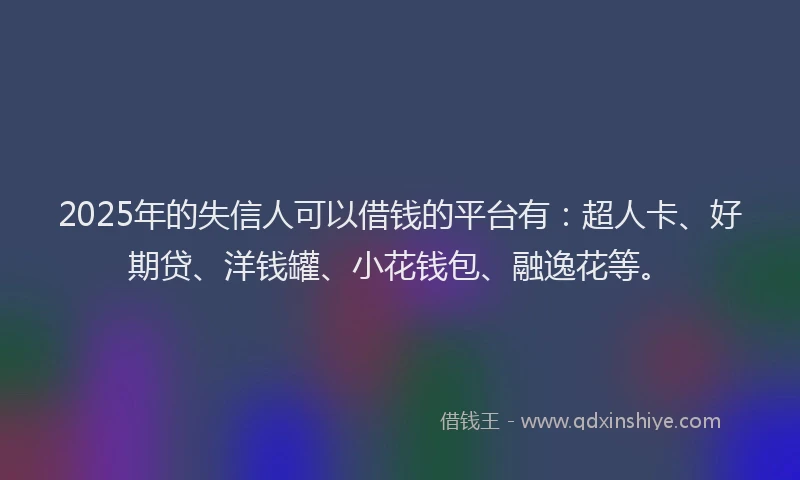 2025年的失信人可以借钱的平台有：超人卡、好期贷、洋钱罐、小花钱包、融逸花等。