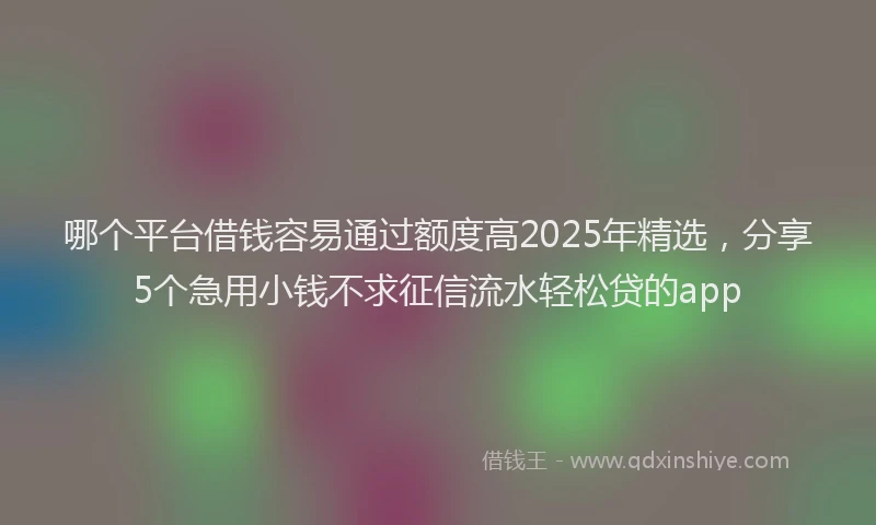 哪个平台借钱容易通过额度高2025年精选，分享5个急用小钱不求征信流水轻松贷的app