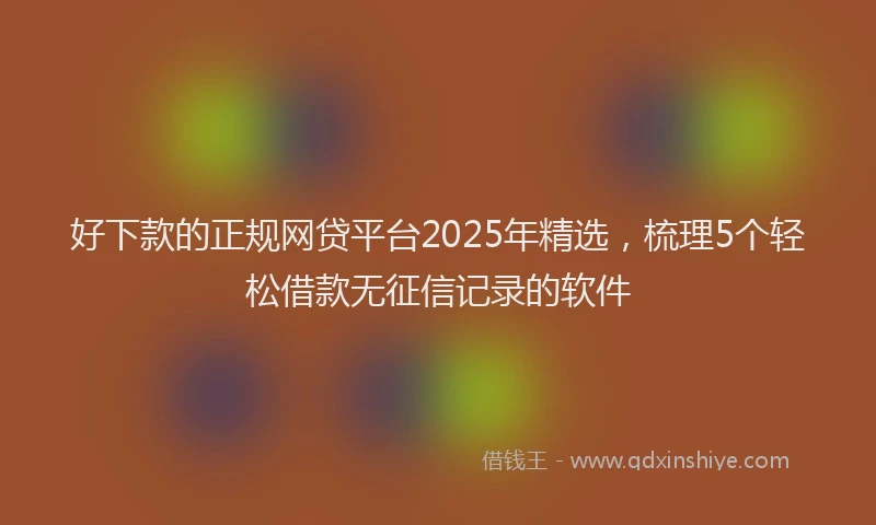 好下款的正规网贷平台2025年精选，梳理5个轻松借款无征信记录的软件