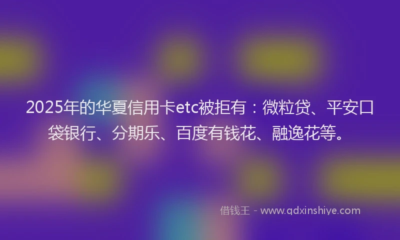 2025年的华夏信用卡etc被拒有：微粒贷、平安口袋银行、分期乐、百度有钱花、融逸花等。