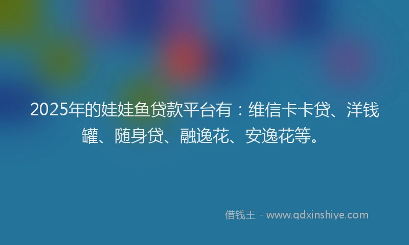 2025年的娃娃鱼贷款平台有：维信卡卡贷、洋钱罐、随身贷、融逸花、安逸花等。