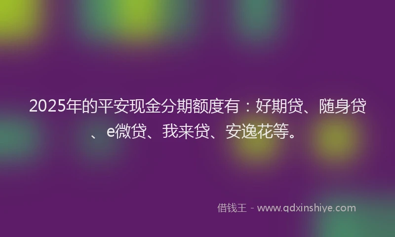 2025年的平安现金分期额度有：好期贷、随身贷、e微贷、我来贷、安逸花等。