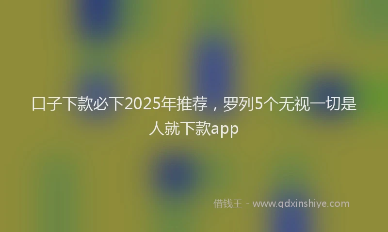 口子下款必下2025年推荐，罗列5个无视一切是人就下款app