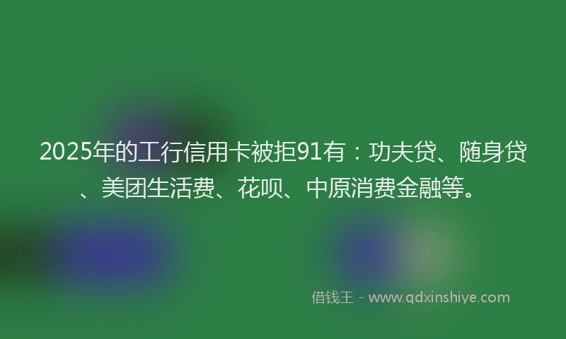 2025年的工行信用卡被拒91有：功夫贷、随身贷、美团生活费、花呗、中原消费金融等。