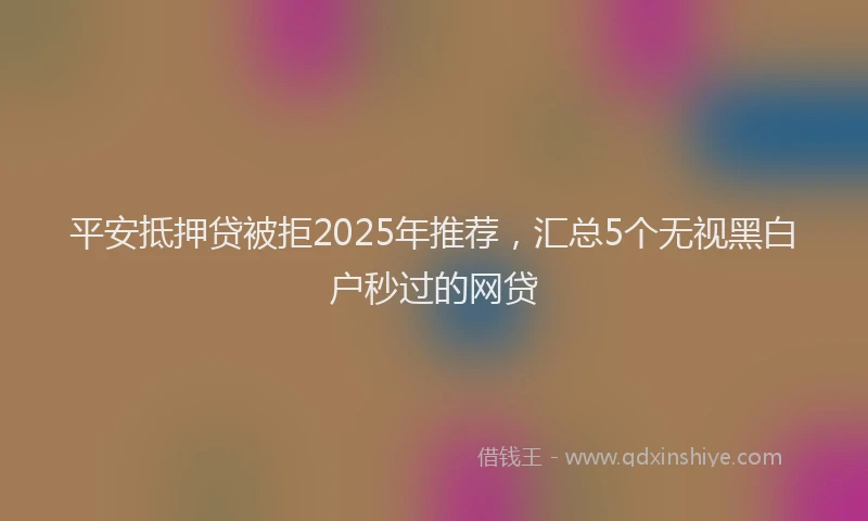 平安抵押贷被拒2025年推荐，汇总5个无视黑白户秒过的网贷