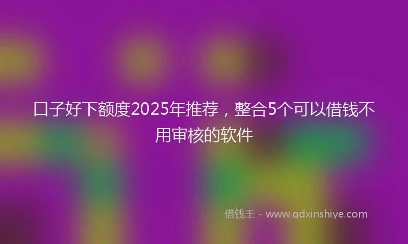 口子好下额度2025年推荐，整合5个可以借钱不用审核的软件