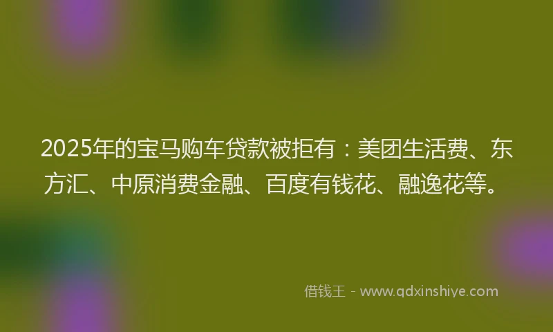 2025年的宝马购车贷款被拒有：美团生活费、东方汇、中原消费金融、百度有钱花、融逸花等。