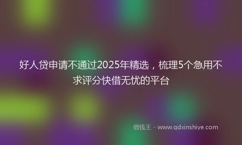 好人贷申请不通过2025年精选，梳理5个急用不求评分快借无忧的平台