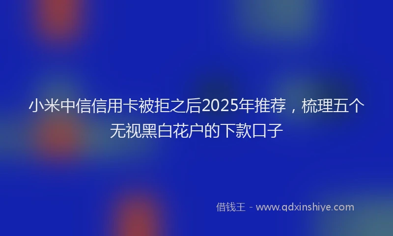 小米中信信用卡被拒之后2025年推荐，梳理五个无视黑白花户的下款口子