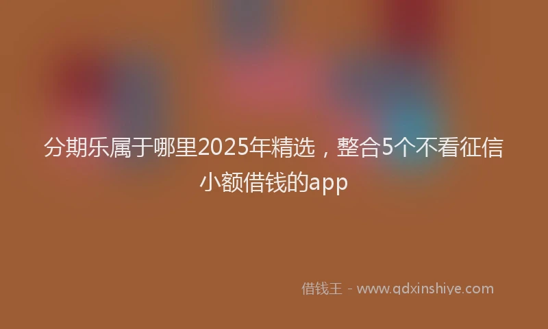 分期乐属于哪里2025年精选，整合5个不看征信小额借钱的app
