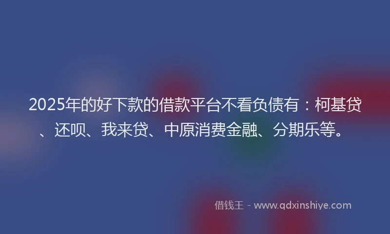 2025年的好下款的借款平台不看负债有：柯基贷、还呗、我来贷、中原消费金融、分期乐等。