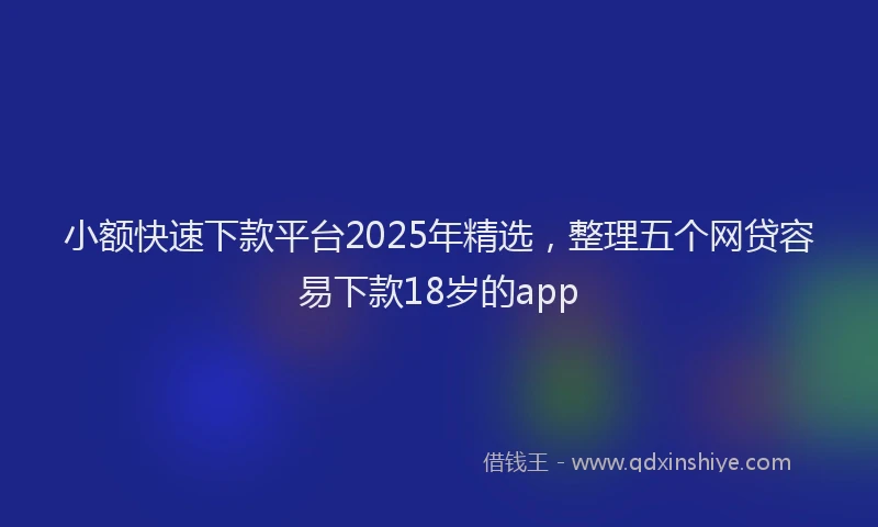 小额快速下款平台2025年精选，整理五个网贷容易下款18岁的app