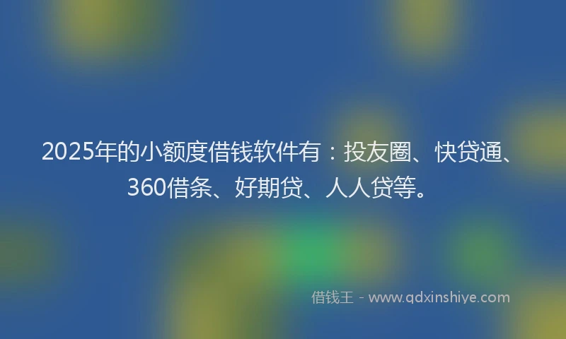 2025年的小额度借钱软件有：投友圈、快贷通、360借条、好期贷、人人贷等。