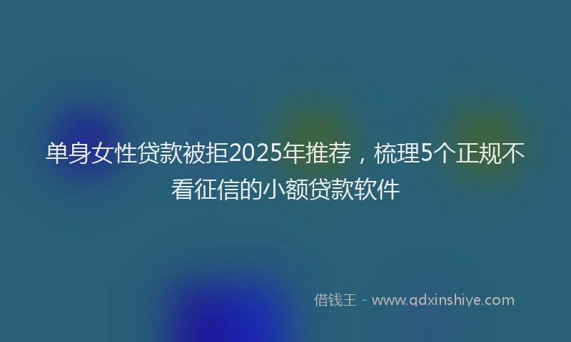 单身女性贷款被拒2025年推荐，梳理5个正规不看征信的小额贷款软件