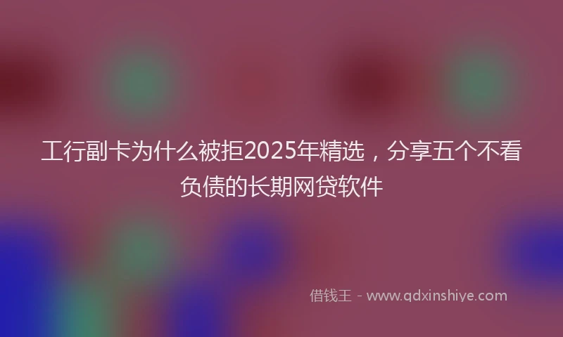 工行副卡为什么被拒2025年精选，分享五个不看负债的长期网贷软件