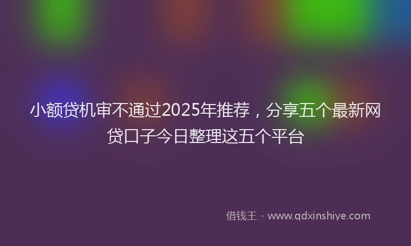 小额贷机审不通过2025年推荐，分享五个最新网贷口子今日整理这五个平台