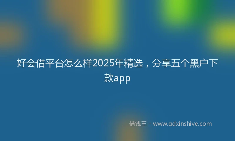 好会借平台怎么样2025年精选，分享五个黑户下款app