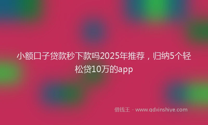 小额口子贷款秒下款吗2025年推荐，归纳5个轻松贷10万的app