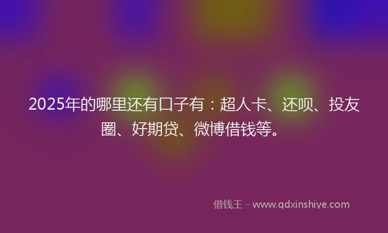 2025年的哪里还有口子有：超人卡、还呗、投友圈、好期贷、微博借钱等。