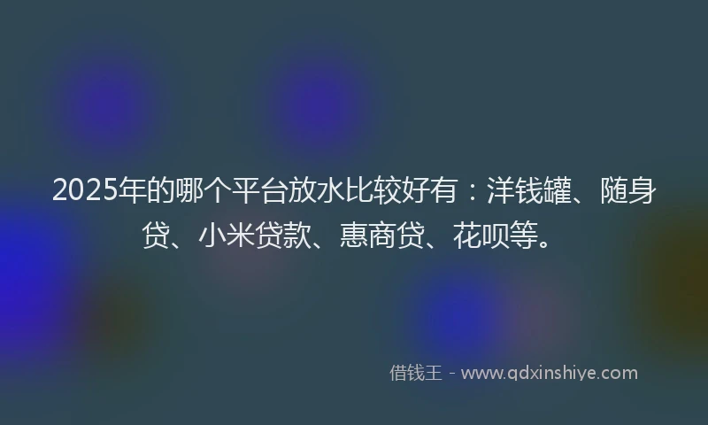 2025年的哪个平台放水比较好有：洋钱罐、随身贷、小米贷款、惠商贷、花呗等。
