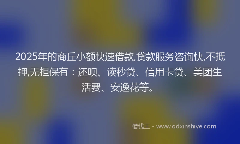 2025年的商丘小额快速借款,贷款服务咨询快,不抵押,无担保有：还呗、读秒贷、信用卡贷、美团生活费、安逸花等。