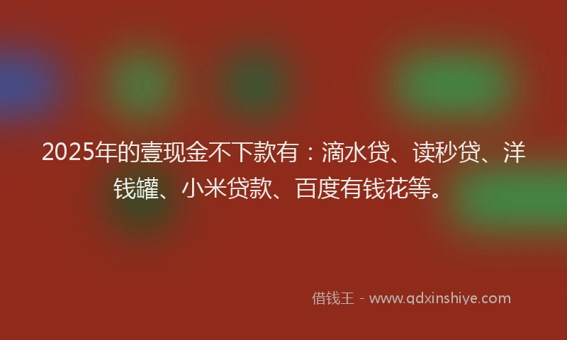 2025年的壹现金不下款有：滴水贷、读秒贷、洋钱罐、小米贷款、百度有钱花等。