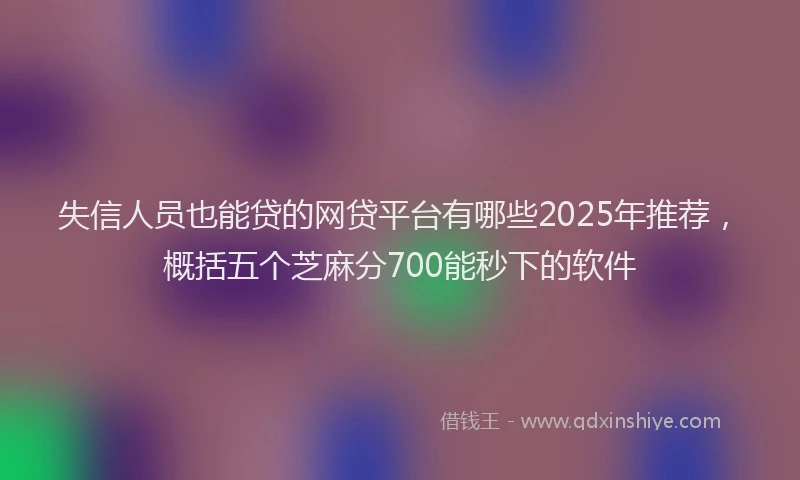 失信人员也能贷的网贷平台有哪些2025年推荐，概括五个芝麻分700能秒下的软件