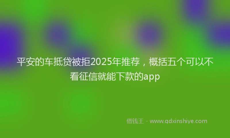 平安的车抵贷被拒2025年推荐，概括五个可以不看征信就能下款的app
