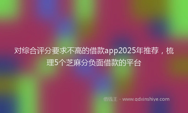 对综合评分要求不高的借款app2025年推荐，梳理5个芝麻分负面借款的平台