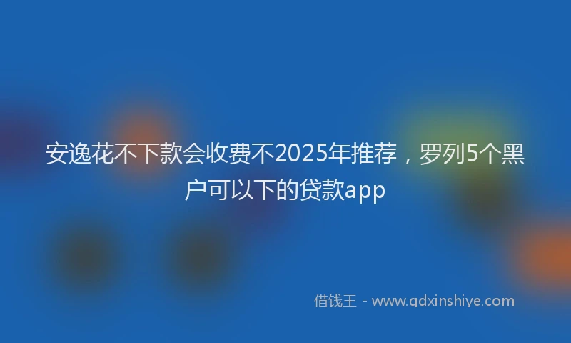 安逸花不下款会收费不2025年推荐，罗列5个黑户可以下的贷款app