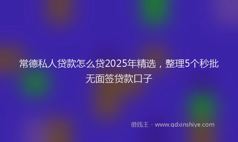 常德私人贷款怎么贷2025年精选，整理5个秒批无面签贷款口子