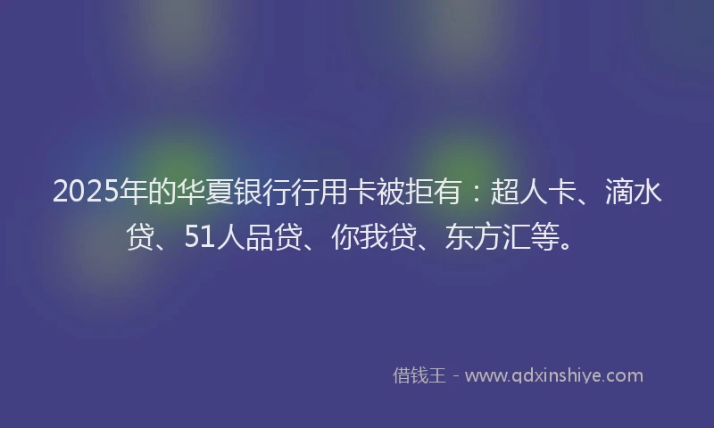 2025年的华夏银行行用卡被拒有：超人卡、滴水贷、51人品贷、你我贷、东方汇等。