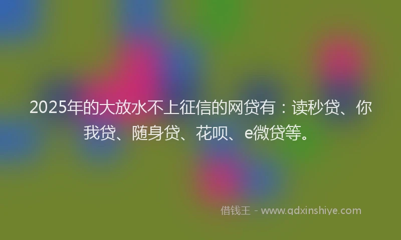 2025年的大放水不上征信的网贷有：读秒贷、你我贷、随身贷、花呗、e微贷等。