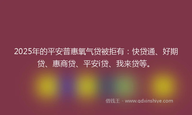 2025年的平安普惠氧气贷被拒有：快贷通、好期贷、惠商贷、平安i贷、我来贷等。