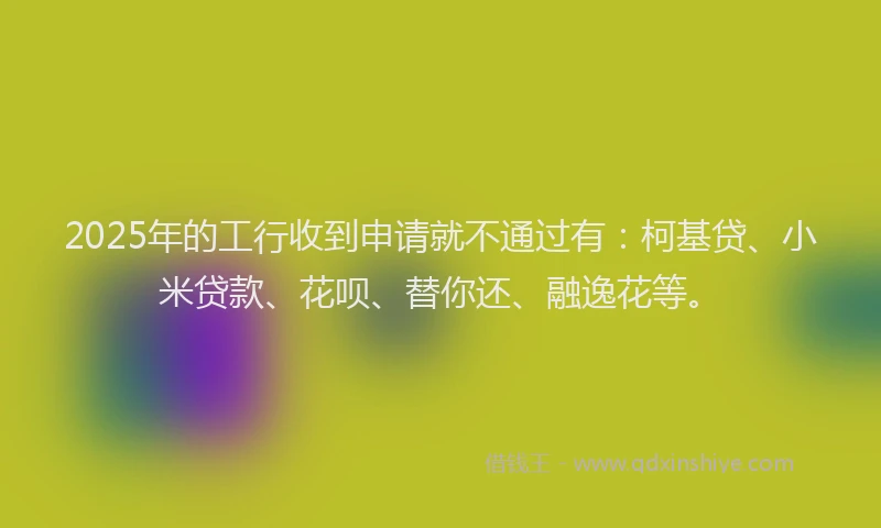 2025年的工行收到申请就不通过有：柯基贷、小米贷款、花呗、替你还、融逸花等。