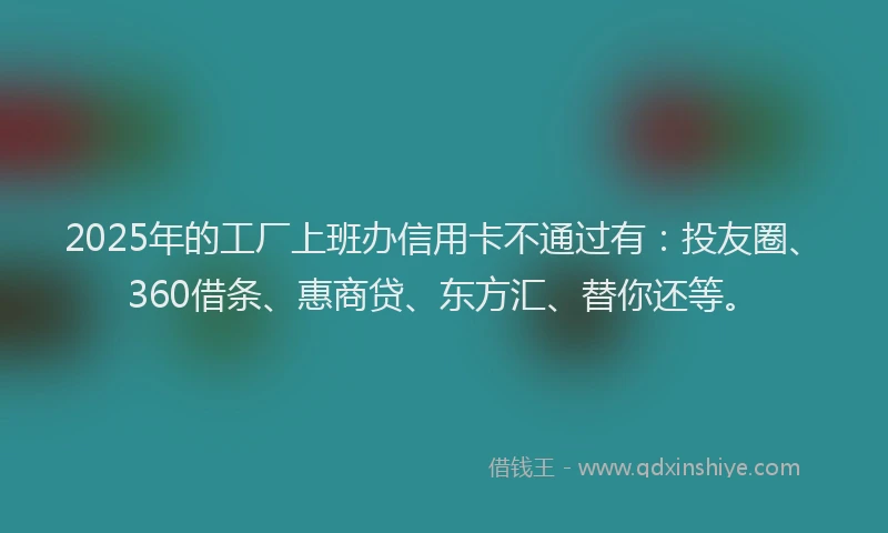 2025年的工厂上班办信用卡不通过有：投友圈、360借条、惠商贷、东方汇、替你还等。