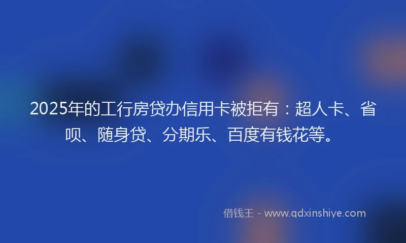 2025年的工行房贷办信用卡被拒有：超人卡、省呗、随身贷、分期乐、百度有钱花等。