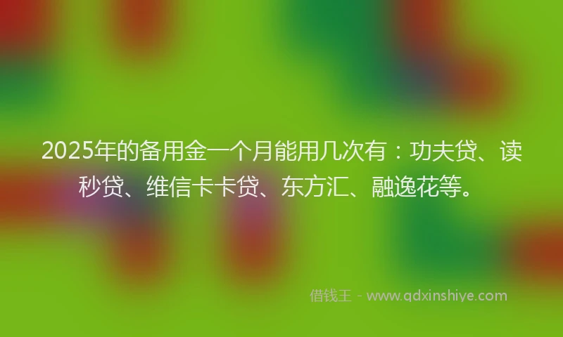 2025年的备用金一个月能用几次有：功夫贷、读秒贷、维信卡卡贷、东方汇、融逸花等。