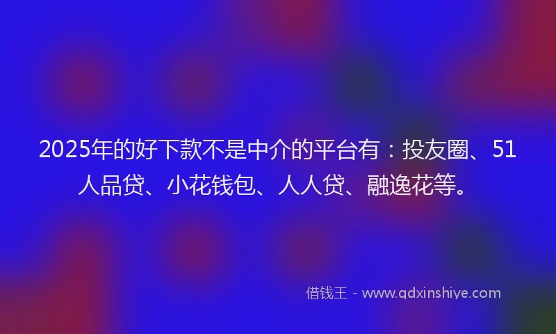 2025年的好下款不是中介的平台有：投友圈、51人品贷、小花钱包、人人贷、融逸花等。