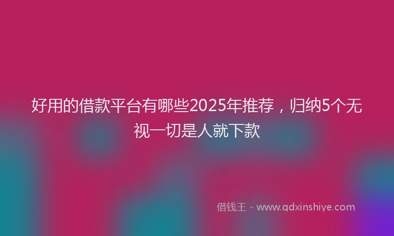 好用的借款平台有哪些2025年推荐，归纳5个无视一切是人就下款