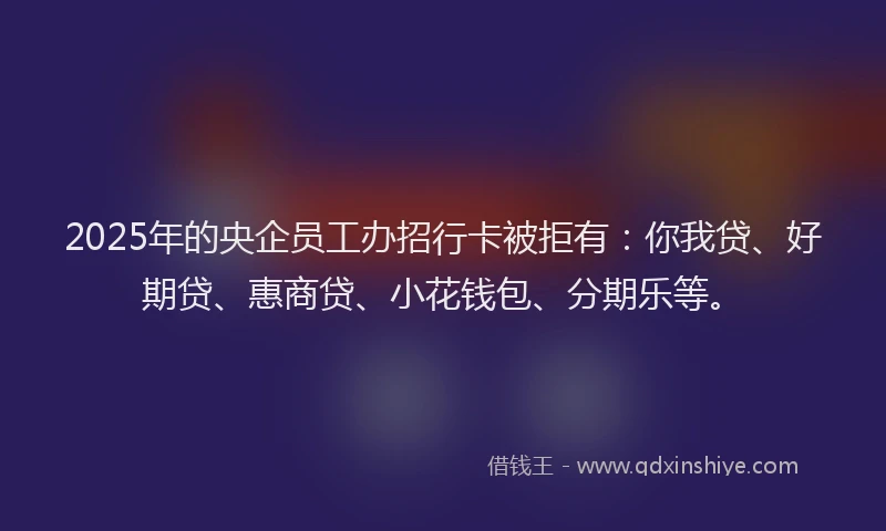 2025年的央企员工办招行卡被拒有：你我贷、好期贷、惠商贷、小花钱包、分期乐等。