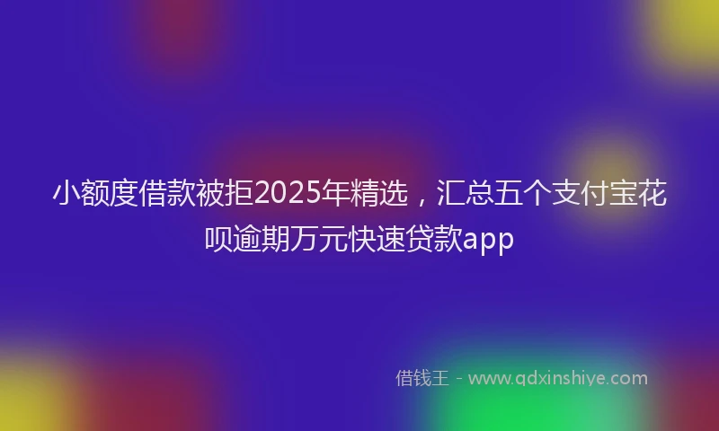 小额度借款被拒2025年精选，汇总五个支付宝花呗逾期万元快速贷款app