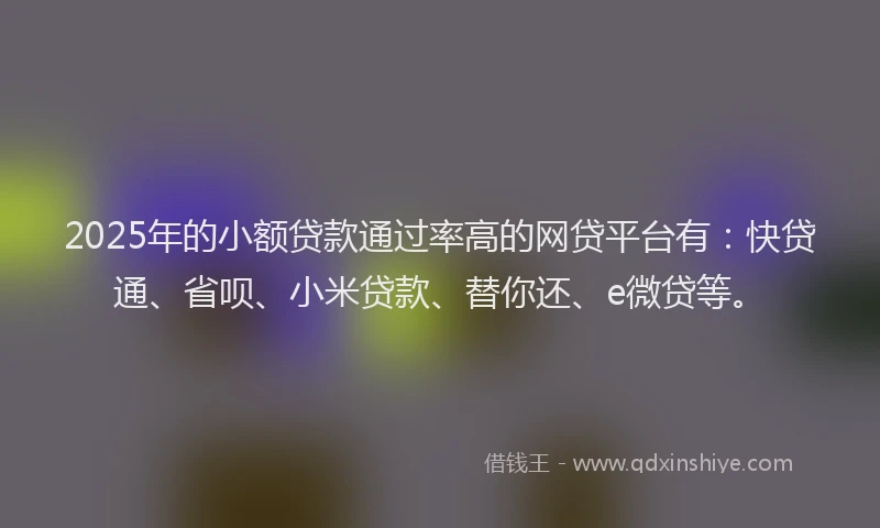 2025年的小额贷款通过率高的网贷平台有：快贷通、省呗、小米贷款、替你还、e微贷等。