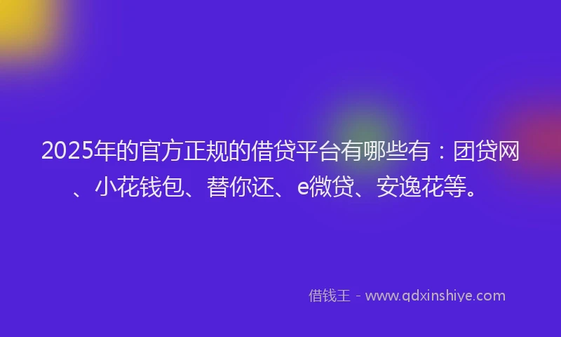 2025年的官方正规的借贷平台有哪些有：团贷网、小花钱包、替你还、e微贷、安逸花等。