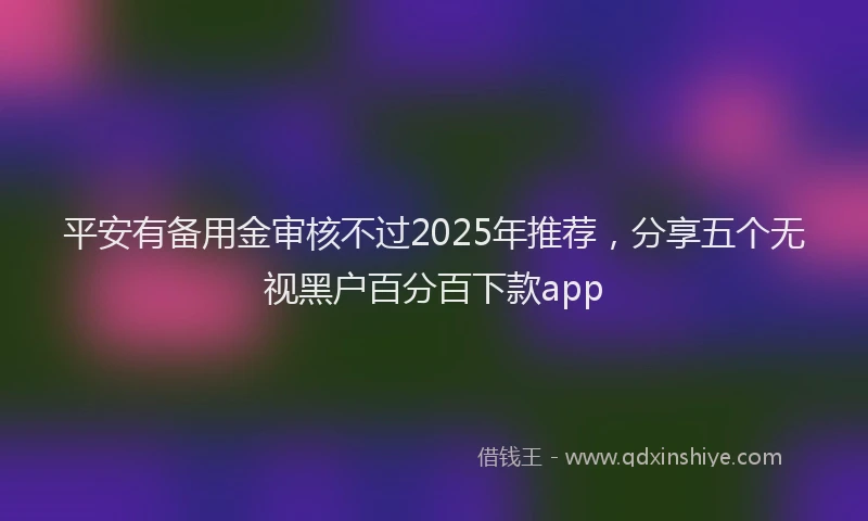 平安有备用金审核不过2025年推荐，分享五个无视黑户百分百下款app